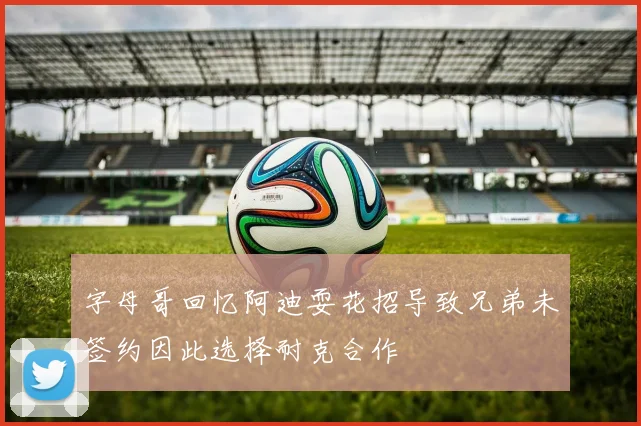 字母哥回忆阿迪耍花招导致兄弟未签约因此选择耐克合作