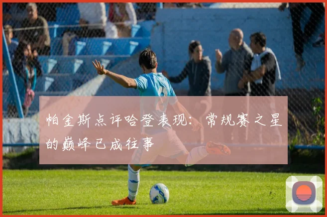 帕金斯点评哈登表现：常规赛之星的巅峰已成往事