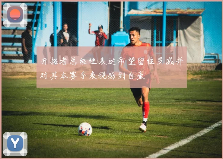 开拓者总经理表达希望留住罗威并对其本赛季表现感到自豪