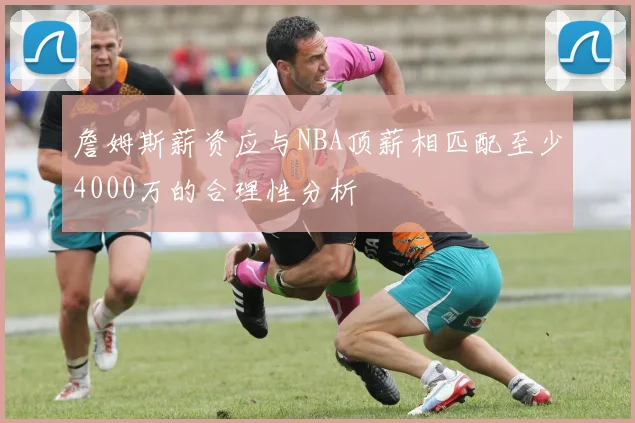 詹姆斯薪资应与NBA顶薪相匹配至少4000万的合理性分析