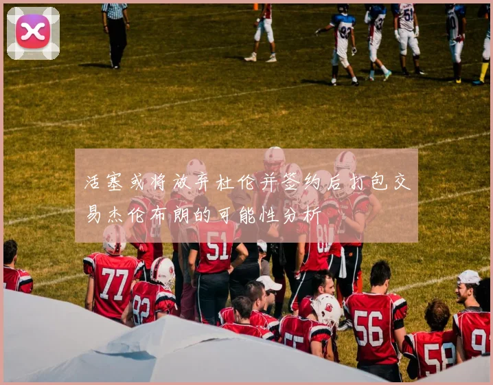 活塞或将放弃杜伦并签约后打包交易杰伦布朗的可能性分析