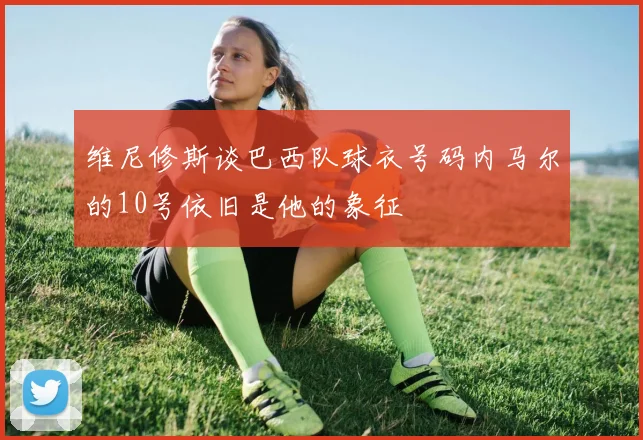 维尼修斯谈巴西队球衣号码内马尔的10号依旧是他的象征
