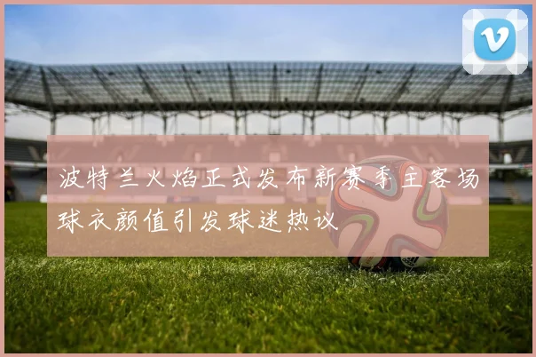 波特兰火焰正式发布新赛季主客场球衣颜值引发球迷热议