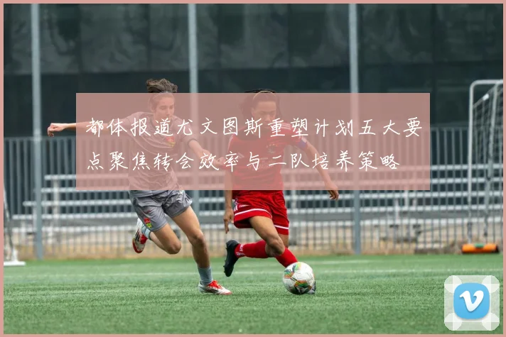 都体报道尤文图斯重塑计划五大要点聚焦转会效率与二队培养策略