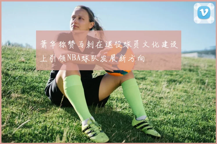 萧华称赞马刺在退役球员文化建设上引领NBA球队发展新方向