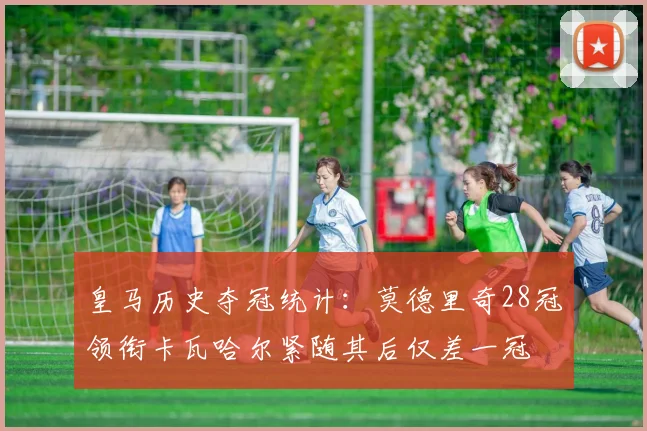 皇马历史夺冠统计：莫德里奇28冠领衔卡瓦哈尔紧随其后仅差一冠