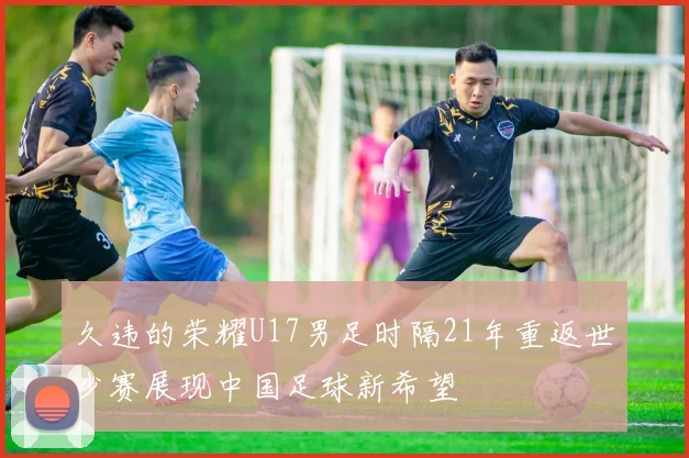 久违的荣耀U17男足时隔21年重返世少赛展现中国足球新希望