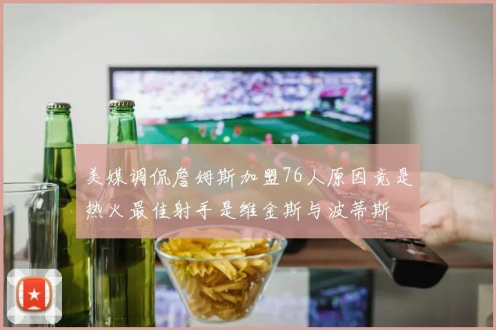 美媒调侃詹姆斯加盟76人原因竟是热火最佳射手是维金斯与波蒂斯