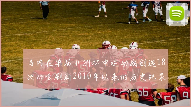 马内在单届非洲杯中运动战创造18次机会刷新2010年以来的历史纪录