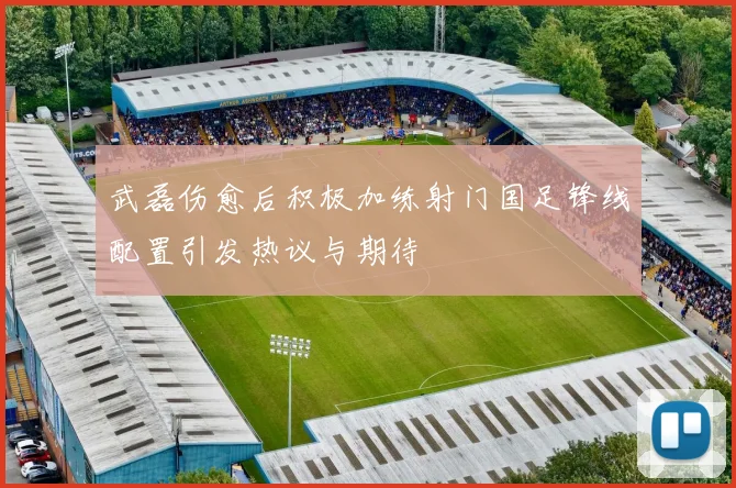 武磊伤愈后积极加练射门国足锋线配置引发热议与期待