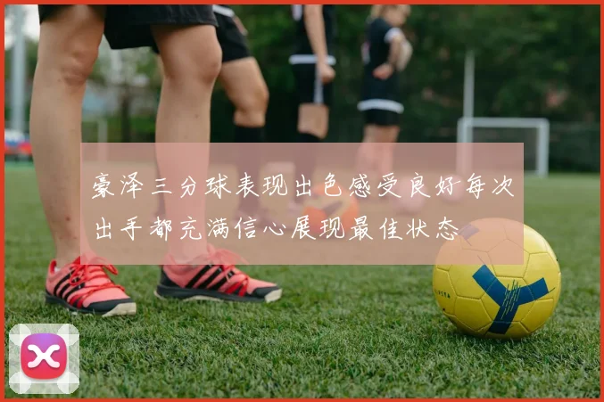 豪泽三分球表现出色感受良好每次出手都充满信心展现最佳状态