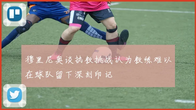 穆里尼奥谈执教挑战认为教练难以在球队留下深刻印记