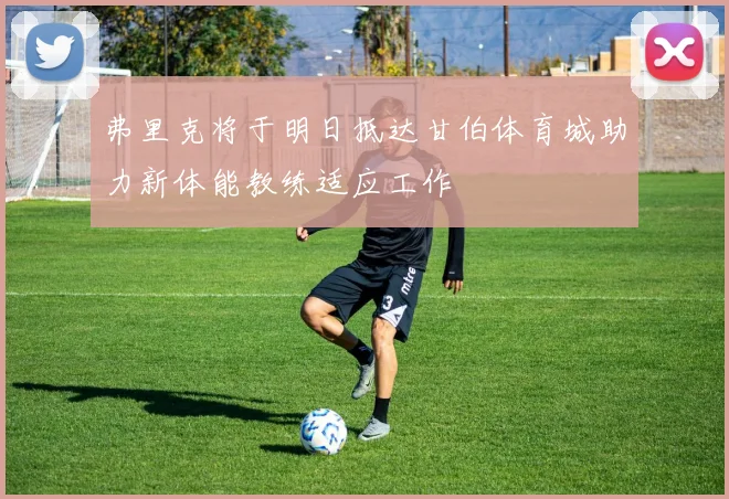 弗里克将于明日抵达甘伯体育城助力新体能教练适应工作