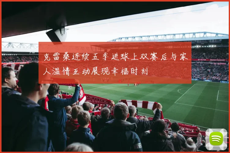 克雷桑连续五季进球上双赛后与家人温情互动展现幸福时刻
