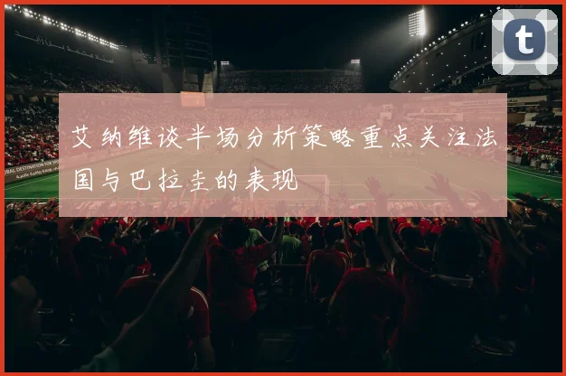 艾纳维谈半场分析策略重点关注法国与巴拉圭的表现