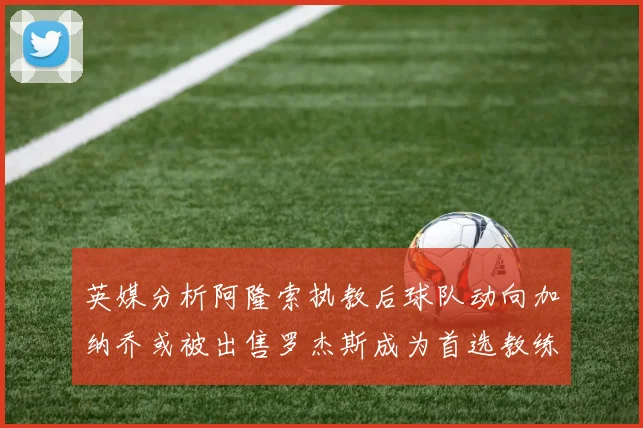 英媒分析阿隆索执教后球队动向加纳乔或被出售罗杰斯成为首选教练