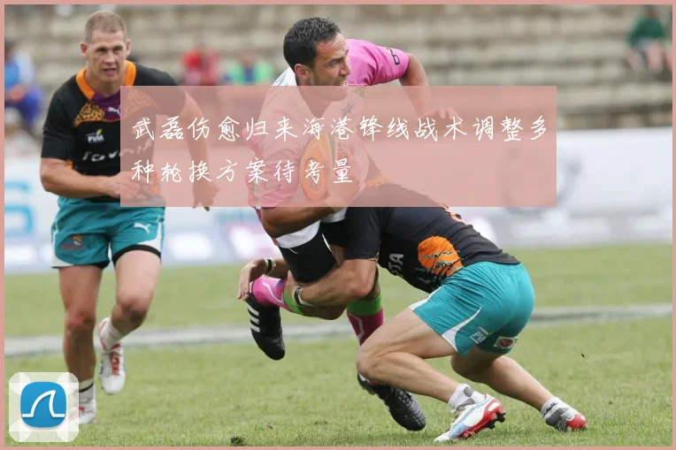 武磊伤愈归来海港锋线战术调整多种轮换方案待考量