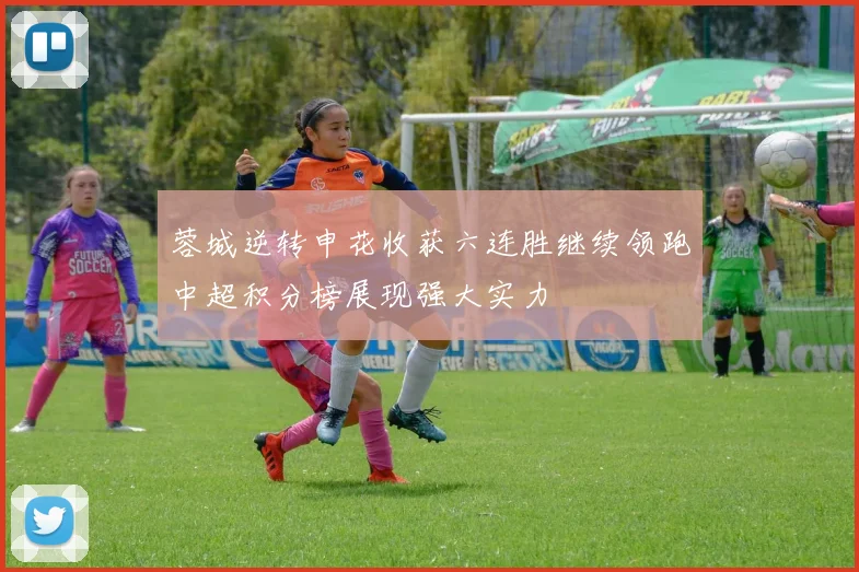 蓉城逆转申花收获六连胜继续领跑中超积分榜展现强大实力