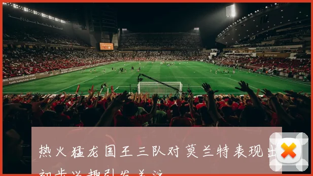热火猛龙国王三队对莫兰特表现出初步兴趣引发关注