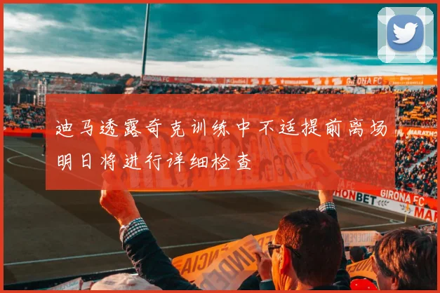 迪马透露奇克训练中不适提前离场明日将进行详细检查