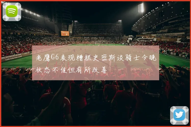 老鹰G6表现糟糕史密斯谈骑士今晚状态不佳但有所改善