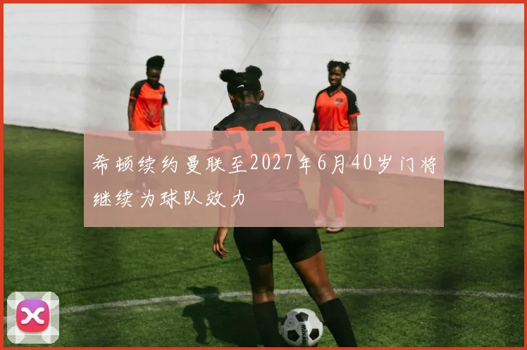 希顿续约曼联至2027年6月40岁门将继续为球队效力
