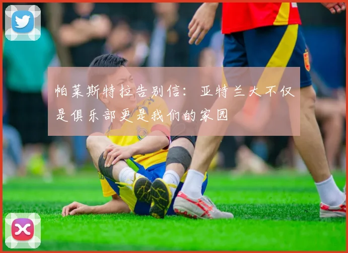帕莱斯特拉告别信：亚特兰大不仅是俱乐部更是我们的家园