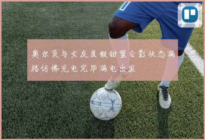 奥尔莫与女友度假甜蜜合影状态满格仿佛充电完毕满电出发