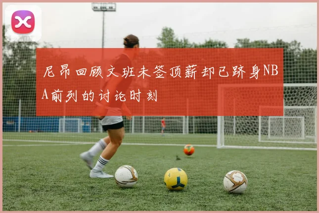 尼昂回顾文班未签顶薪却已跻身NBA前列的讨论时刻