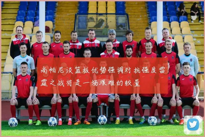 尚帕尼谈篮板优势强调对抗强度雷霆之战将是一场艰难的较量