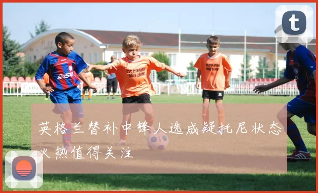 英格兰替补中锋人选成疑托尼状态火热值得关注