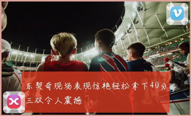 东契奇现场表现惊艳轻松拿下40分三双令人震撼