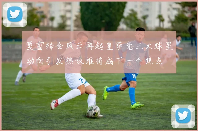 夏窗转会风云再起皇萨竞三大球星动向引发热议谁将成下一个焦点