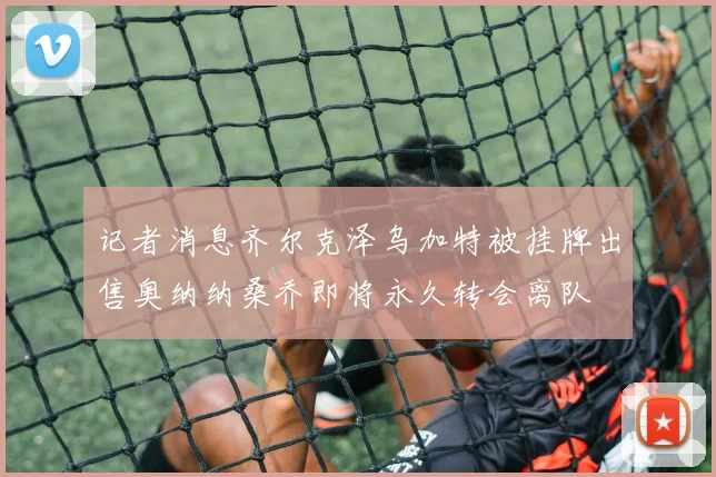 记者消息齐尔克泽乌加特被挂牌出售奥纳纳桑乔即将永久转会离队