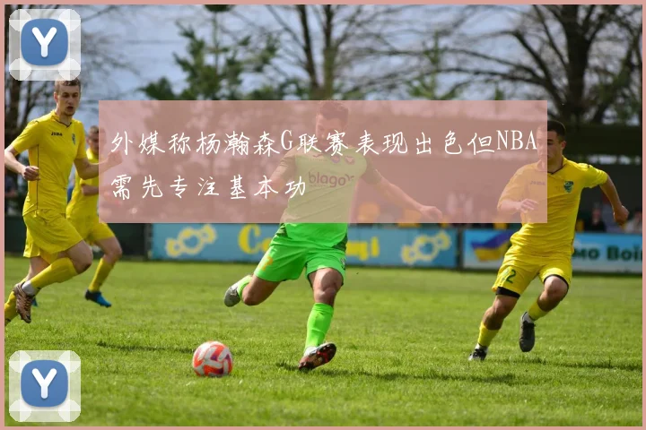 外媒称杨瀚森G联赛表现出色但NBA需先专注基本功
