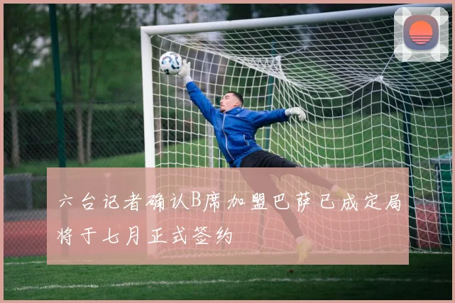 六台记者确认B席加盟巴萨已成定局将于七月正式签约