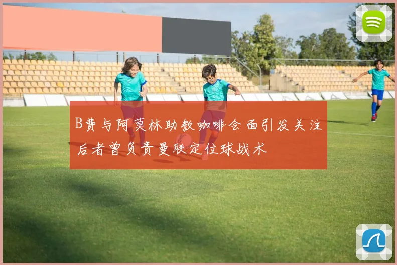 B费与阿莫林助教咖啡会面引发关注后者曾负责曼联定位球战术