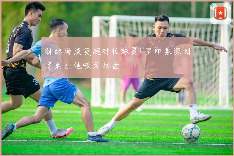 孙继海谈英超对位球员C罗印象深刻亨利让他咬牙切齿